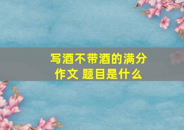 写酒不带酒的满分作文 题目是什么